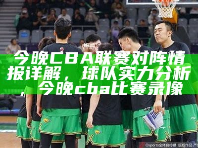 今晚CBA联赛对阵情报详解，球队实力分析，今晚cba比赛录像