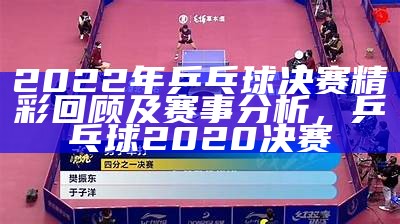 2022年乒乓球决赛精彩回顾及赛事分析，乒乓球2020决赛