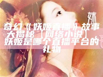 奇幻《妖姬直播》故事大揭秘【网络小说】，妖姬是哪个直播平台的礼物