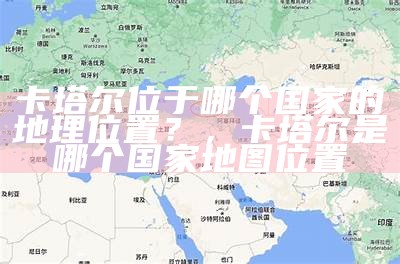 卡塔尔位于哪个国家的地理位置？，卡塔尔是哪个国家地图位置