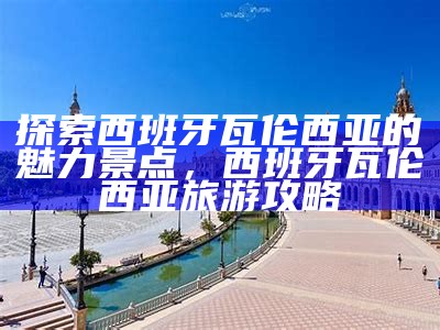 探索西班牙瓦伦西亚的魅力景点，西班牙瓦伦西亚旅游攻略